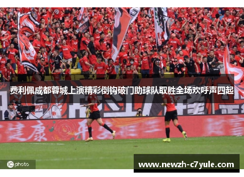 费利佩成都蓉城上演精彩倒钩破门助球队取胜全场欢呼声四起