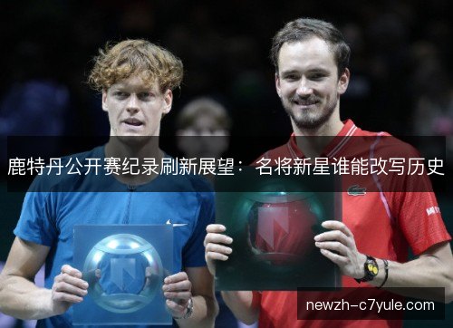 鹿特丹公开赛纪录刷新展望:名将新星谁能改写历史 鹿特丹公开赛纪录刷新展望:名将新星谁能改写历史